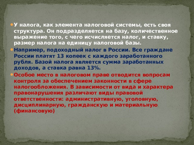 У налога, как элемента налоговой системы, есть своя структура. Он подразделяется на базу, количественное выражение того, с чего исчисляется налог, и ставку, размер налога на единицу налоговой базы. Например, подоходный налог в России. Все граждане России платят 13 копеек с каждого заработанного рубля. Базой налога является сумма заработанных доходов, а ставка равна 13%.  Особое место в налоговом праве отводится вопросам контроля за обеспечением законности в сфере налогообложения. В зависимости от вида и характера правонарушения различают виды правовой ответственности: административную, уголовную, дисциплинарную, гражданскую и материальную (финансовую) 