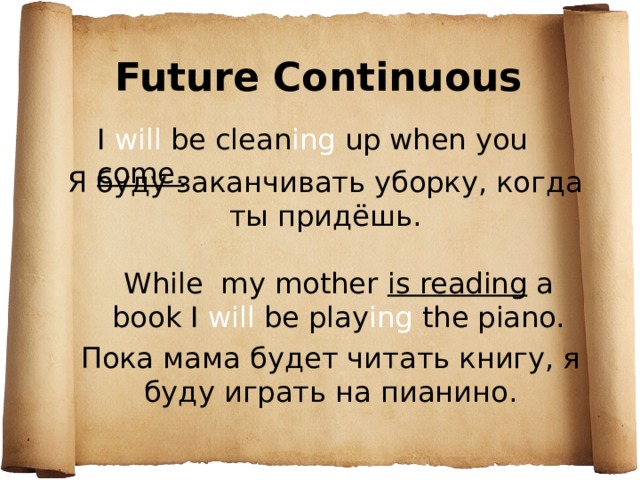 Future Continuous I will be clean ing up when you come . Я буду заканчивать уборку, когда ты придёшь. While my mother is reading a book I will be play ing the piano. Пока мама будет читать книгу, я буду играть на пианино. 
