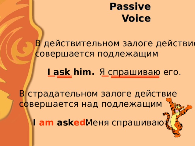 Passive Voice В действительном залоге действие совершается подлежащим I ask him . Я спрашиваю его. В страдательном залоге действие совершается над подлежащим I am ask ed . Меня спрашивают 