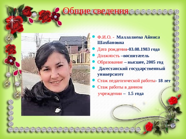 Общие сведения Ф.И.О. - Маллалиева Айниса Шахбановна Дата рождения - 03.08.1983 года Должность  –воспитатель Образование  – высшее, 2005 год  Дагестанский государственный университет Стаж педагогической работы - 18 лет Стаж работы в данном  учреждении  – 1.5 года 