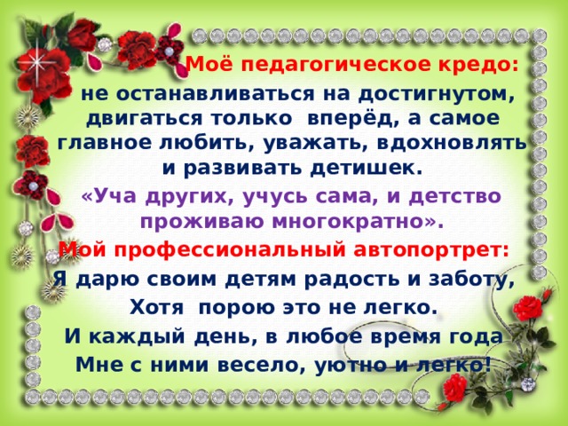 Моё педагогическое кредо:  не останавливаться на достигнутом, двигаться только вперёд, а самое главное любить, уважать, вдохновлять и развивать детишек.  «Уча других, учусь сама, и детство проживаю многократно». Мой профессиональный автопортрет: Я дарю своим детям радость и заботу, Хотя порою это не легко. И каждый день, в любое время года Мне с ними весело, уютно и легко! 