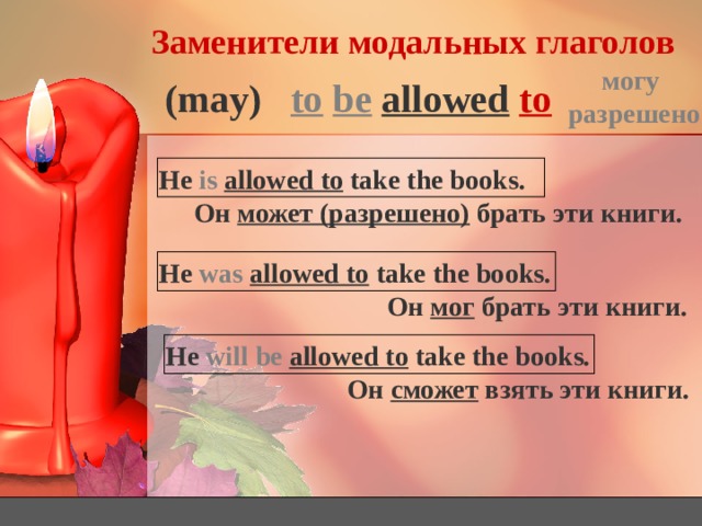 Заменители модальных глаголов могу разрешено to  be  allowed  to (may) He is  allowed to take the books. Он может (разрешено) брать эти книги. He was  allowed to take the books. Он мог брать эти книги. He will be  allowed to take the books. Он сможет взять эти книги. 