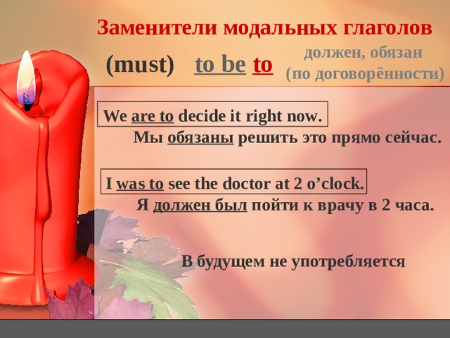 Заменители модальных глаголов должен, обязан (по договорённости) to be  to (must) We are to decide it right now . Мы обязаны решить это прямо сейчас. I was to see the doctor at 2 o’clock. Я должен был пойти к врачу в 2 часа. В будущем не употребляется 