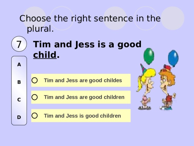 Choose the right sentence in the plural. 7 Tim and Jess is a good child . A   B   C   D 