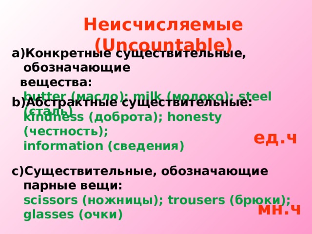 Неисчисляемые  ( Uncountable ) Конкретные существительные, обозначающие  вещества:  butter ( масло ) ; milk ( молоко ) ; steel  ( сталь )  b) Абстрактные существительные:  kindness ( доброта ) ; honesty ( честность ) ;  information ( сведения )  ед.ч с ) Существительные, обозначающие парные вещи:  scissors ( ножницы ) ; trousers ( брюки ) ;  glasses ( очки ) мн.ч 