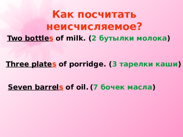 Как посчитать неисчисляемое? Two bottle s of milk. ( 2 бутылки молока ) Three plate s of porridge. ( 3 тарелки каши ) Seven barrel s of oil.  ( 7 бочек масла ) 