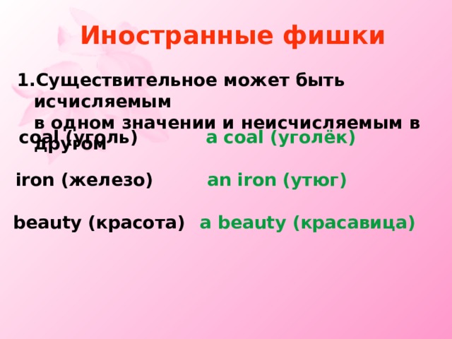 Иностранные фишки Существительное может быть исчисляемым  в одном значении и неисчисляемым в другом с oal ( уголь ) a coal ( уголёк )  iron ( железо ) an iron ( утюг ) beauty ( красота ) a  beauty ( красавица ) 