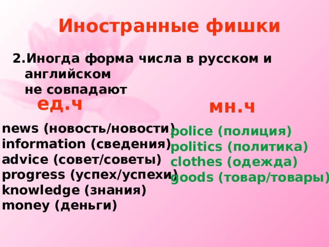 Иностранные фишки 2. Иногда форма числа в русском и английском  не совпадают ед.ч  мн.ч news ( новость/новости ) information ( сведения ) advice (совет/советы) progress (успех/успехи) knowledge ( знания ) money ( деньги ) police ( полиция ) politics ( политика ) clothes ( одежда ) goods ( товар/товары ) 