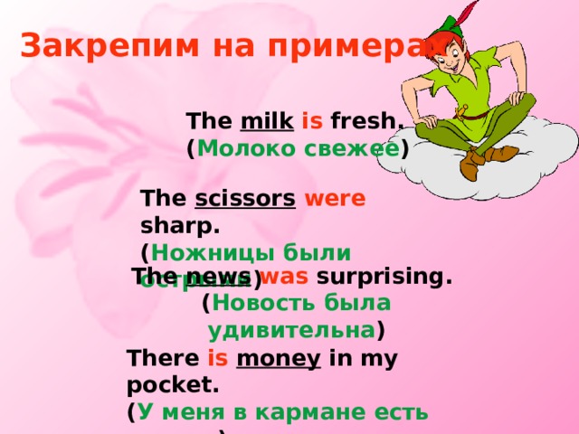 Закрепим на примерах The milk  is fresh. ( Молоко свежее ) The  scissors  were sharp. ( Ножницы были острыми ) The news  was surprising. ( Новость была удивительна ) There is  money in my pocket. ( У меня в кармане есть деньги ) 