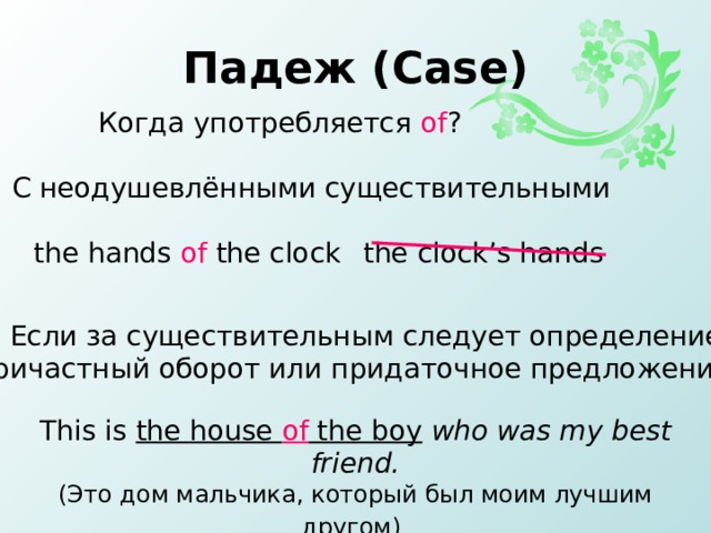 Падеж ( Case ) Когда  употребляется of ? 1 . С неодушевлёнными существительными the hands of the clock the clock’s hands 2. Если за существительным следует определение, причастный оборот или придаточное предложение This is the house of the boy  who was my best friend. ( Это дом мальчика, который был моим лучшим другом )  