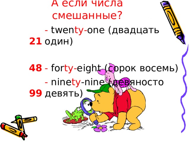 А если числа смешанные? - twen ty - one  ( двадцать  один ) 2 1 - for ty - eight  ( сорок восемь ) 48 - nine ty -nine  ( девяносто девять ) 99 