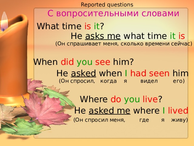 Reported questions  С вопросительными словами  What time is it ? He asks me what time it is (Он спрашивает меня, сколько времени сейчас) When did  you  see him? He asked when I  had seen him (Он спросил, когда я видел его) Where do  you  live ? He asked me where I  lived (Он спросил меня, где я живу) 