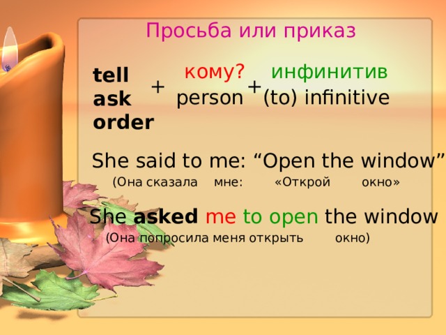 Просьба или приказ кому? инфинитив tell ask order + + person (to) infinitive She  said to me: “Open the window” (Она сказала  мне:  «Открой  окно» She asked me  to open the window (Она попросила меня открыть окно) 