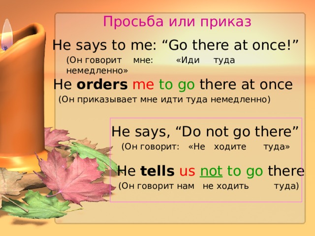 Просьба или приказ He  says to me: “Go there at once ! ” (Он говорит  мне:  «Иди туда немедленно» He orders  me  to go there at once (Он приказывает мне идти туда немедленно) He  says, “Do not go there” (Он говорит:  «Не ходите туда» He tells  us  not to go there (Он говорит нам не ходить туда) 