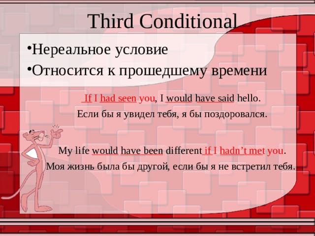 Third Conditional Нереальное условие Относится к прошедшему времени If I had seen you , I would have said hello. Если бы я увидел тебя, я бы поздоровался. My life would have been different if I hadn’t met you . Моя жизнь была бы другой, если бы я не встретил тебя. 