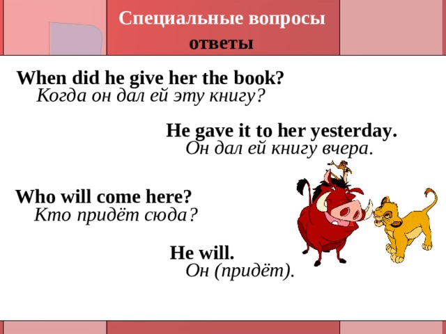 Специальные вопросы ответы When did he give her the book? Когда он дал ей эту книгу ? He gave it to her yesterday . Он дал ей книгу вчера. Who will come here? Кто придёт сюда ? He will . Он (придёт). 