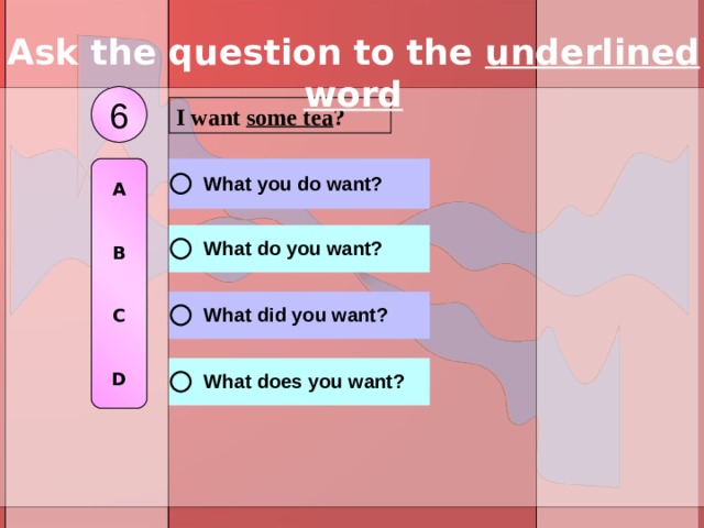 Ask the question to the underlined word 6 I want some tea ? A   B   C   D 