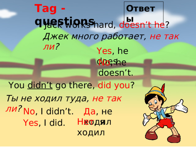 Tag - questions Ответы Jack works hard, doesn’t he ? Джек много работает, не так ли ? Yes , he does. No , he doesn’t. You didn’t go there, did you ? Ты не ходил туда, не так ли ? No , I didn’t. Да , не ходил Нет , я ходил Yes , I did. 