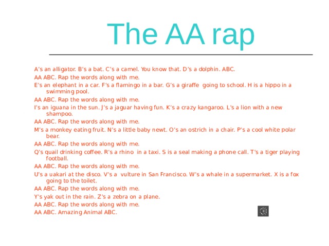 The AA rap A’s an alligator. B’s a bat. C’s a camel. You know that. D’s a dolphin. ABC. AA ABC. Rap the words along with me. E’s an elephant in a car. F’s a flamingo in a bar. G’s a giraffe going to school. H is a hippo in a swimming pool. AA ABC. Rap the words along with me. I’s an iguana in the sun. J’s a jaguar having fun. K’s a crazy kangaroo. L’s a lion with a new shampoo. AA ABC. Rap the words along with me. M’s a monkey eating fruit. N’s a little baby newt. O’s an ostrich in a chair. P’s a cool white polar bear. AA ABC. Rap the words along with me. Q’s quail drinking coffee. R’s a rhino in a taxi. S is a seal making a phone call. T’s a tiger playing football. AA ABC. Rap the words along with me. U’s a uakari at the disco. V’s a vulture in San Francisco. W’s a whale in a supermarket. X is a fox going to the toilet. AA ABC. Rap the words along with me. Y’s yak out in the rain. Z’s a zebra on a plane. AA ABC. Rap the words along with me. AA ABC. Amazing Animal ABC. 