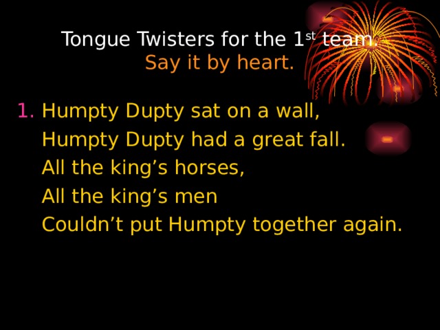 Tongue Twisters for the 1 st team.  Say it by heart. 1. Humpty Dupty sat on a wall,  Humpty Dupty had a great fall.  All the king’s horses,  All the king’s men  Couldn’t put Humpty together again. 