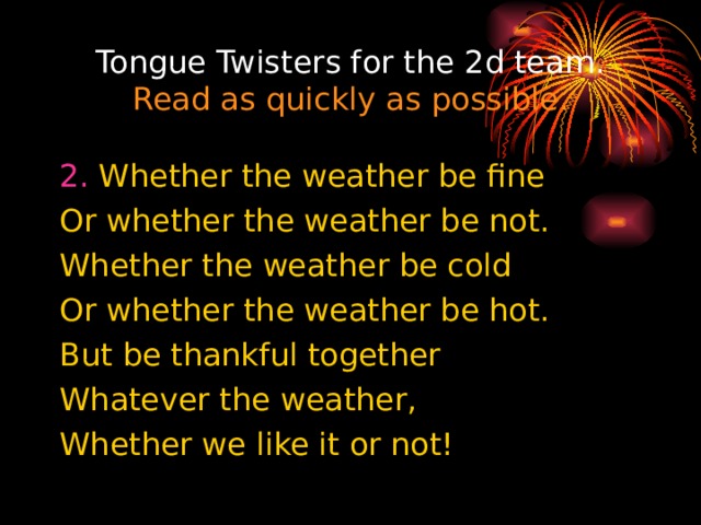 Tongue Twisters for the 2d team. Read as quickly as possible. 2. Whether the weather be fine Or whether the weather be not. Whether the weather be cold Or whether the weather be hot. But be thankful together Whatever the weather, Whether we like it or not! 