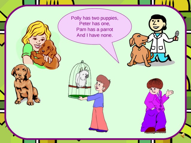 Polly has two puppies, Peter has one, Pam has a parrot And I have none. 