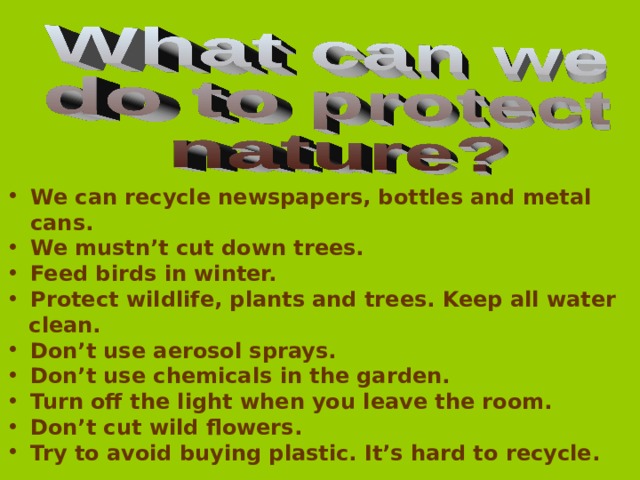 We can recycle newspapers, bottles and metal cans. We mustn’t cut down trees. Feed birds in winter. Protect wildlife, plants and trees. Keep all water  clean. Don’t use aerosol sprays. Don’t use chemicals in the garden. Turn off the light when you leave the room. Don’t cut wild flowers. Try to avoid buying plastic. It’s hard to recycle. 