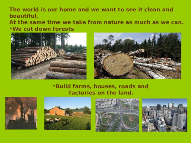 The world is our home and we want to see it clean and beautiful. At the same time we take from nature as much as we can. We cut down forests Build farms, houses, roads and Build farms, houses, roads and Build farms, houses, roads and Build farms, houses, roads and Build farms, houses, roads and  factories on the land.  factories on the land.  factories on the land.  factories on the land.  factories on the land. 