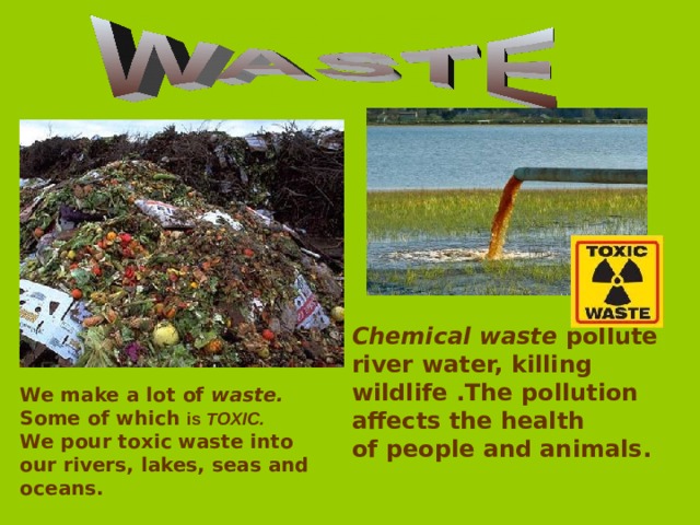 Chemical waste pollute river water, killing wildlife .The pollution affects the health of people and animals. We make a lot of waste.  Some of which is TOXIC. We pour toxic waste into our rivers, lakes, seas and oceans. 