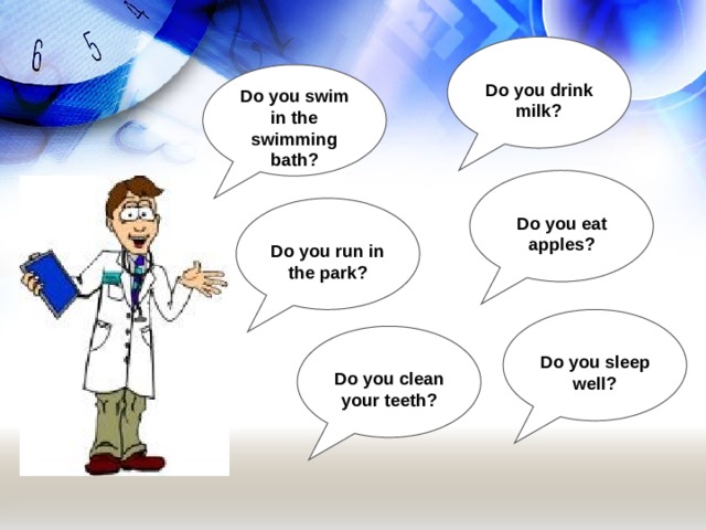  Do you drink milk? Do you swim in the swimming bath?  Do you eat apples?  Do you run in the park?  Do you sleep well?  Do you clean your teeth? 