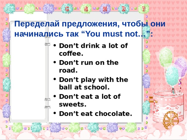 Переделай предложения, чтобы они начинались так “You must not…” : Don’t drink a lot of coffee. Don’t run on the road. Don’t play with the ball at school. Don’t eat a lot of sweets. Don’t eat chocolate. 