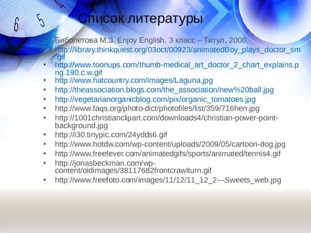 Список литературы Биболетова М.З. Enjoy English. 3 класс – Титул, 2008. http://library.thinkquest.org/03oct/00923/animatedBoy_plays_doctor_sm.gif http://www.toonups.com/thumb-medical_art_doctor_2_chart_explains.png.190.c.w.gif http://www.hatcountry.com/images/Laguna.jpg http://theassociation.blogs.com/the_association/new%20ball.jpg http://vegetarianorganicblog.com/pix/organic_tomatoes.jpg http://www.faqs.org/photo-dict/photofiles/list/359/716hen.jpg http://1001christianclipart.com/downloads4/christian-power-point-background.jpg http://i30.tinypic.com/24ydds6.gif http://www.hotdw.com/wp-content/uploads/2009/05/cartoon-dog.jpg http://www.freefever.com/animatedgifs/sports/animated/tennis4.gif http://jonasbeckman.com/wp-content/oldimages/38117682frontcrawlturn.gif http://www.freefoto.com/images/11/12/11_12_2---Sweets_web.jpg    