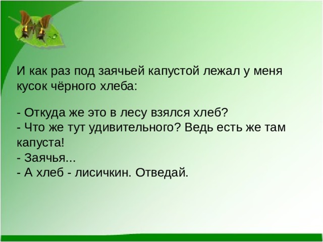 И как раз под заячьей капустой лежал у меня кусок чёрного хлеба:  - Откуда же это в лесу взялся хлеб? - Что же тут удивительного? Ведь есть же там капуста! - Заячья... - А хлеб - лисичкин. Отведай. 
