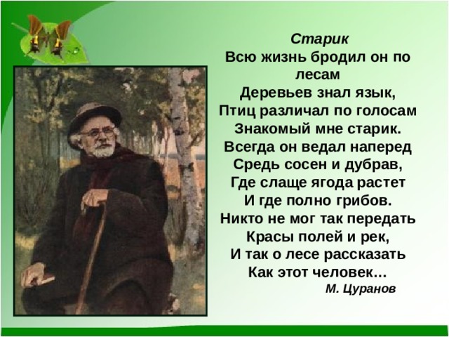  Старик Всю жизнь бродил он по лесам Деревьев знал язык, Птиц различал по голосам Знакомый мне старик. Всегда он ведал наперед Средь сосен и дубрав, Где слаще ягода растет И где полно грибов. Никто не мог так передать Красы полей и рек, И так о лесе рассказать Как этот человек…  М. Цуранов 