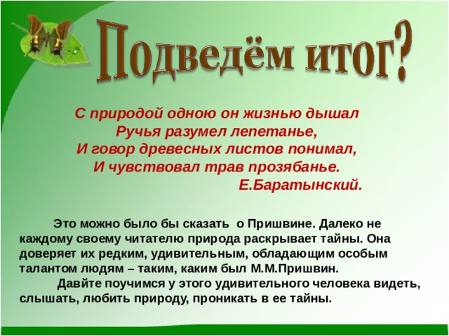 С природой одною он жизнью дышал Ручья разумел лепетанье, И говор древесных листов понимал, И чувствовал трав прозябанье.  Е.Баратынский.   Это можно было бы сказать о Пришвине. Далеко не каждому своему читателю природа раскрывает тайны. Она доверяет их редким, удивительным, обладающим особым талантом людям – таким, каким был М.М.Пришвин.  Давйте поучимся у этого удивительного человека видеть, слышать, любить природу, проникать в ее тайны.  