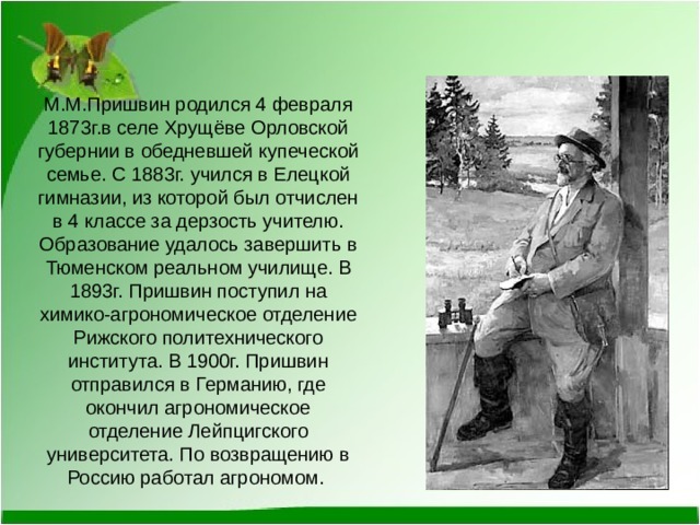 М.М.Пришвин родился 4 февраля 1873г.в селе Хрущёве Орловской губернии в обедневшей купеческой семье. С 1883г. учился в Елецкой гимназии, из которой был отчислен в 4 классе за дерзость учителю. Образование удалось завершить в Тюменском реальном училище. В 1893г. Пришвин поступил на химико-агрономическое отделение Рижского политехнического института. В 1900г. Пришвин отправился в Германию, где окончил агрономическое отделение Лейпцигского университета. По возвращению в Россию работал агрономом. 