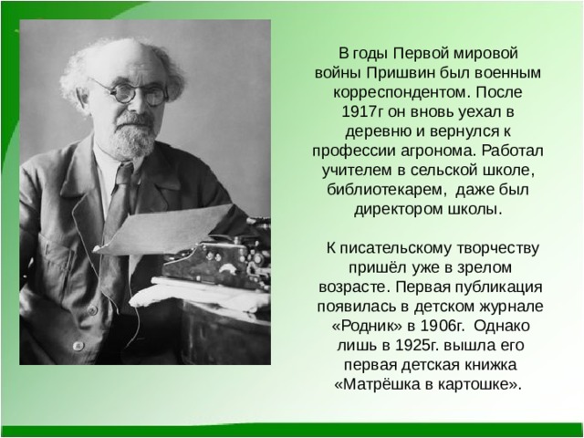 В годы Первой мировой войны Пришвин был военным корреспондентом. После 1917г он вновь уехал в деревню и вернулся к профессии агронома. Работал учителем в сельской школе, библиотекарем, даже был директором школы.  К писательскому творчеству пришёл уже в зрелом возрасте. Первая публикация появилась в детском журнале «Родник» в 1906г. Однако лишь в 1925г. вышла его первая детская книжка «Матрёшка в картошке». 