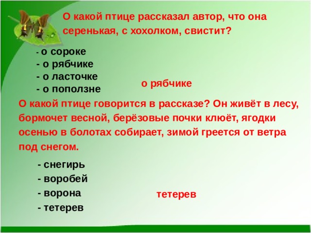 О какой птице рассказал автор, что она серенькая, с хохолком, свистит? - о сороке  - о рябчике   - о ласточке   - о поползне  о рябчике О какой птице говорится в рассказе? Он живёт в лесу, бормочет весной, берёзовые почки клюёт, ягодки осенью в болотах собирает, зимой греется от ветра под снегом.   - снегирь    - воробей    - ворона    - тетерев  тетерев   