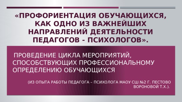 «Профориентация обучающихся, как одно из важнейших направлений деятельности педагогов - психологов».  Проведение цикла мероприятий, способствующих профессиональному определению обучающихся (из опыта работы педагога – психолога МАОУ СШ №2 г. Пестово Вороновой Т.Х.). Удалите этот слайд, когда вы завершите подготовку остальных слайдов.  