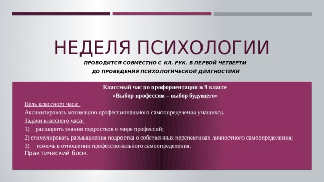 Неделя психологии Проводится совместно с кл. рук. В первой четверти  до проведения психологической диагностики Классный час по профориентации в 9 классе «Выбор профессии – выбор будущего» Цель классного часа: Активизировать мотивацию профессионального самоопределения учащихся. Задачи классного часа: 1) расширить знания подростков о мире профессий; 2) стимулировать размышления подростка о собственных перспективах личностного самоопределения; помочь в отношении профессионального самоопределения. Практический блок.  