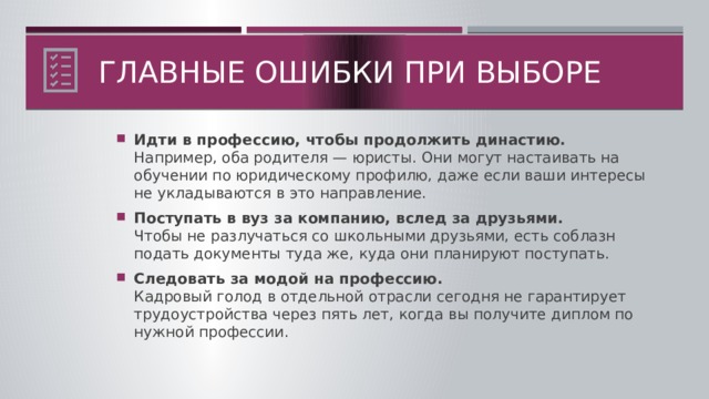 Главные ошибки при выборе Идти в профессию, чтобы продолжить династию.  Например, оба родителя — юристы. Они могут настаивать на обучении по юридическому профилю, даже если ваши интересы не укладываются в это направление. Поступать в вуз за компанию, вслед за друзьями.  Чтобы не разлучаться со школьными друзьями, есть соблазн подать документы туда же, куда они планируют поступать. Следовать за модой на профессию.  Кадровый голод в отдельной отрасли сегодня не гарантирует трудоустройства через пять лет, когда вы получите диплом по нужной профессии.  