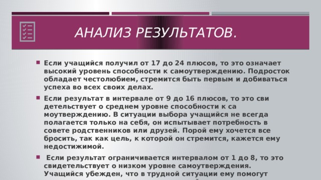 Анализ результатов.  Если учащийся получил от 17 до 24 плюсов, то это означает высокий уровень способности к самоутверждению. Подросток об­ладает честолюбием, стремится быть первым и добиваться успеха во всех своих делах. Если ре­зультат в интервале от 9 до 16 плюсов, то это сви­детельствует о среднем уровне способности к са­моутверждению. В ситуации выбора учащийся не всегда полагается только на себя, он испытывает потребность в совете родственников или друзей. Порой ему хочется все бросить, так как цель, к ко­торой он стремится, кажется ему недостижимой.  Если результат ограничивается интервалом от 1 до 8, то это свидетельствует о низком уровне са­моутверждения. Учащийся убежден, что в трудной ситуации ему помогут родственники и друзья, а от его усилий мало что зависит.  