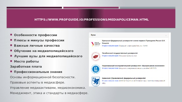   https://www.profguide.io/professions/mediapoliceman.html   Особенности профессии Плюсы и минусы профессии Важные личные качества Обучение на медиаполицейского Лучшие вузы для медиаполицейского Место работы Заработная плата Профессиональные знания Основы информационной безопасности. Правовые аспекты в медиасфере. Управление медиаактивами, медиаэкономика. Менеджмент, этика и стандарты в медиасфере.  