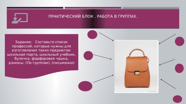 Практический блок . Работа в группах.    Задание: Составьте список профессий, которые нужны для изготовления таких предметов: школьная парта, школьный учебник, булочка, фарфоровая чашка, джинсы. (По группам). (письменно)  