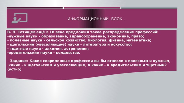 Информационный блок .   В. Н. Татищев ещё в 18 веке предложил такое распределение профессий: -нужные науки - образование, здравоохранение, экономика, право; - полезные науки - сельское хозяйство, биология, физика, математика; - щегольские (увеселяющие) науки - литература и искусство; - тщетные науки - алхимия, астрономия; -вредительские науки - колдовство.  - Задание: Какие современные профессии вы бы отнесли к полезным и нужным,  какие - к щегольским и увеселяющим, а какие - к вредительским и тщетным? (устно)  