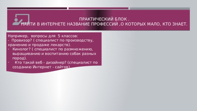 Практический блок .  Найти в интернете название профессий ,о которых мало, кто знает. Например, вопросы для 5 классов: -  Провизор? ( специалист по производству, хранению и продаже лекарств). Кинолог? ( специалист по размножению, выращиванию и воспитанию собак разных пород).   Кто такой веб - дизайнер? (специалист по созданию Интернет - сайтов).  