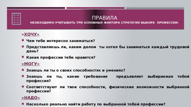 Правила  Необходимо учитывать три основных фактора стратегии выбора профессии:   « ХОЧУ» Чем тебе интересно заниматься? Представляешь ли, каким делом ты хотел бы заниматься каждый трудовой день? Какие профессии тебе нравятся? «МОГУ» Знаешь ли ты о своих способностях и умениях? Знаешь ли ты, какие требования предъявляет выбираемая тобой профессия? Соответствуют ли твои способности, физические возможности выбранной профессии? «НАДО» Насколько реально найти работу по выбранной тобой профессии? Знаешь ли ты, где можно получить интересующую тебя специальность?  