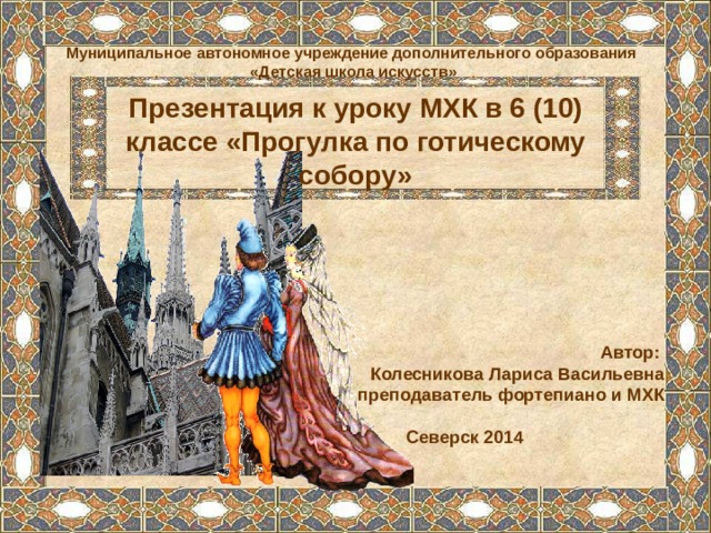Муниципальное автономное учреждение дополнительного образования «Детская школа искусств» Презентация к уроку МХК в 6 (10) классе «Прогулка по готическому собору» Автор: Колесникова Лариса Васильевна преподаватель фортепиано и МХК  Северск 2014 