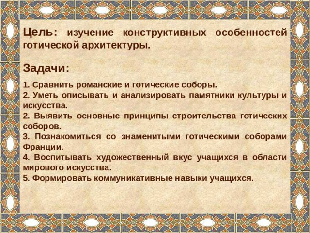 Цель: изучение конструктивных особенностей готической архитектуры. Задачи: 1. Сравнить романские и готические соборы. 2. Уметь описывать и анализировать памятники культуры и искусства. 2. Выявить основные принципы строительства готических соборов. 3. Познакомиться со знаменитыми готическими соборами Франции. 4. Воспитывать художественный вкус учащихся в области мирового искусства. 5. Формировать коммуникативные навыки учащихся. 