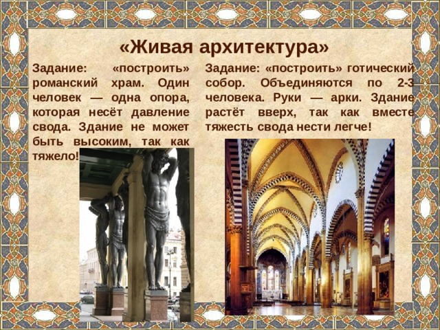 «Живая архитектура» Задание: «построить» готический собор. Объединяются по 2-3 человека. Руки — арки. Здание растёт вверх, так как вместе тяжесть свода нести легче! Задание: «построить» романский храм. Один человек — одна опора, которая несёт давление свода. Здание не может быть высоким, так как тяжело! 
